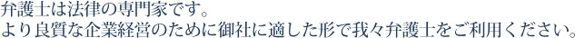 弁護士は御社の事業上の法的リスクの洗い出しから裁判による紛争の解決までを担える唯一の法律専門家です。御社の安定した事業運営のため、我々弁護士をご活用ください。