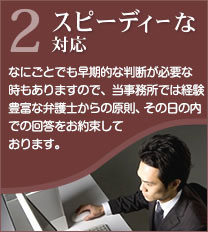 2スピーディーな対応 なにごとでも早期的な判断が必要な時もありますので、当事務所では経験豊富な弁護士からの原則、その日の内での回答をお約束しております。