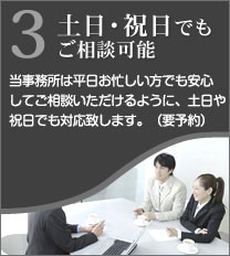 3土日・祝日でもご相談可能 当事務所は平日お忙しい方でも安心してご相談いただけるように、土日や祝日でも対応いたします。（要予約）